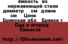 ёмкость  из нержавеющей стали диаметр 60 см. длина 190 см. › Цена ­ 25 000 - Брянская обл., Брянск г. Сад и огород » Ёмкости   